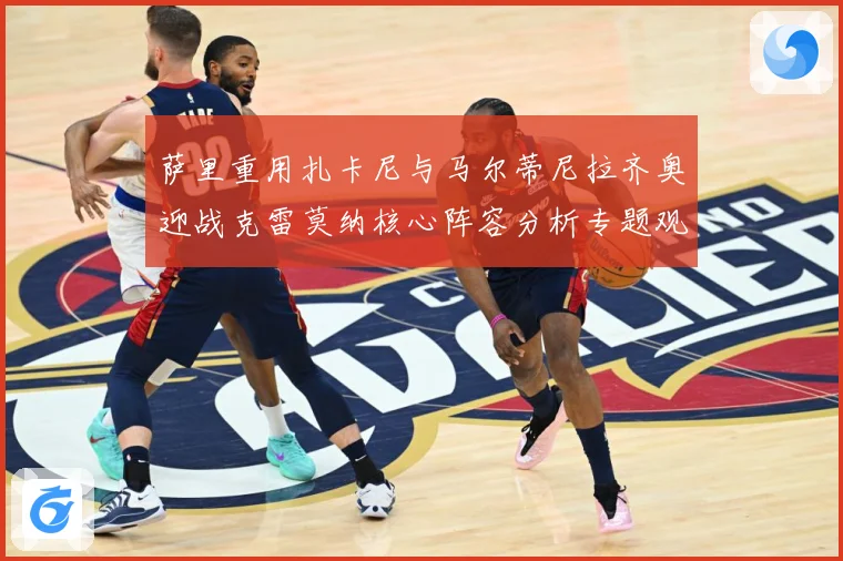 萨里重用扎卡尼与马尔蒂尼拉齐奥迎战克雷莫纳核心阵容分析专题观察：最新赛事动态与深度分析