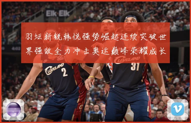 羽坛新锐韩悦强势崛起连续突破世界强敌全力冲击奥运巅峰荣耀成长观察：最新赛事动态与深度分析