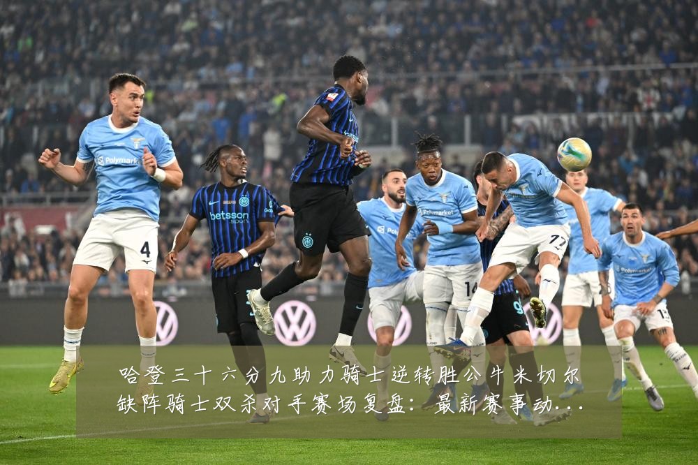 哈登三十六分九助力骑士逆转胜公牛米切尔缺阵骑士双杀对手赛场复盘：最新赛事动态与深度分析