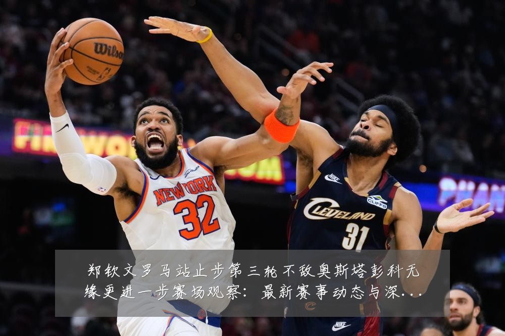 郑钦文罗马站止步第三轮不敌奥斯塔彭科无缘更进一步赛场观察:最新赛事动态与深度分析