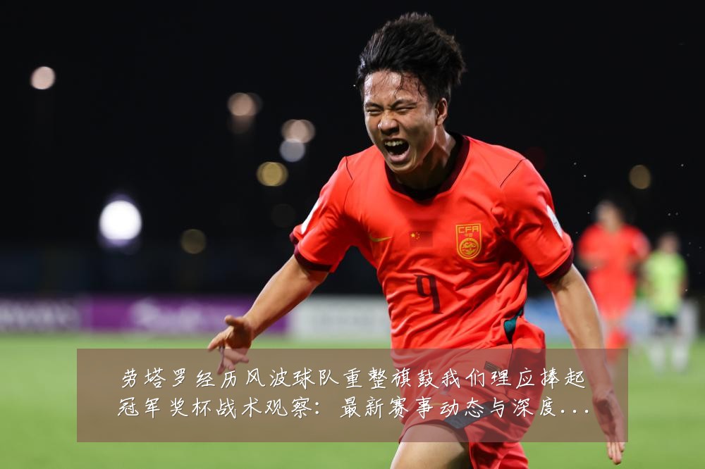 劳塔罗经历风波球队重整旗鼓我们理应捧起冠军奖杯战术观察:最新赛事动态与深度分析
